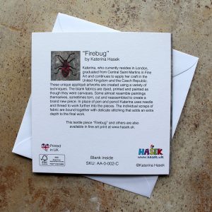 A Greeting card, based on an appliqué image of firebug. It is a reproductions of an original unique appliqué artwork “Firebug” by Katerina Hasek. This card is printed on FSC certified Callisto Diamond White 350gsm board, blank inside supplied with an envelope and packed in a cellophane sleeve. The size of the card is 14.5cm x 14.5cm.