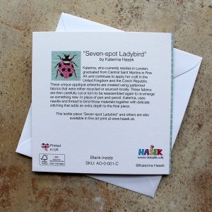A Greeting card, based on an appliqué image of ladybird. It is a reproductions of an original unique appliqué artwork “Seven-spot Ladybird” by Katerina Hasek. This card is printed on FSC certified Callisto Diamond White 350gsm board, blank inside supplied with an envelope and packed in a cellophane sleeve. The size of the card is 14.5cm x 14.5cm.